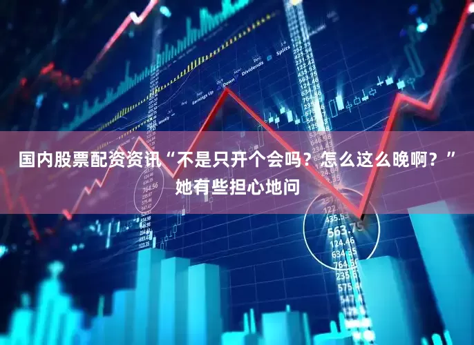 国内股票配资资讯“不是只开个会吗？怎么这么晚啊？”她有些担心地问