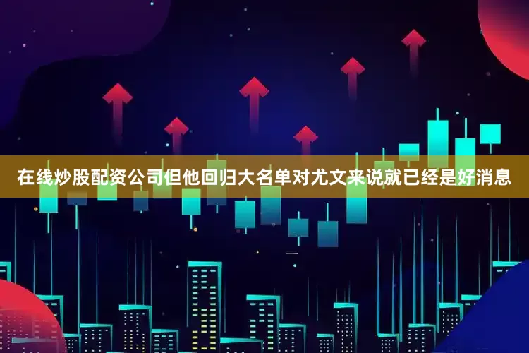 在线炒股配资公司但他回归大名单对尤文来说就已经是好消息