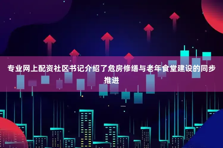专业网上配资社区书记介绍了危房修缮与老年食堂建设的同步推进