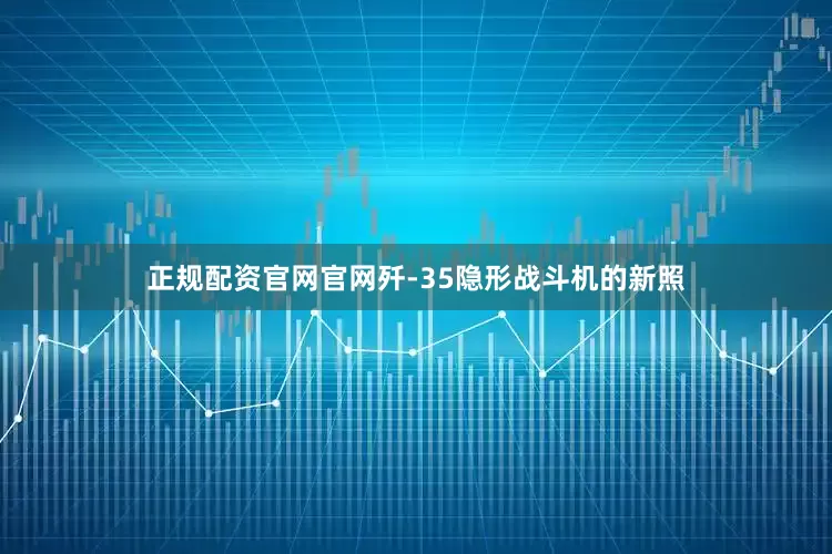 正规配资官网官网歼-35隐形战斗机的新照