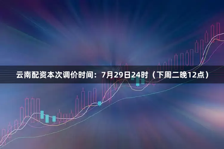 云南配资本次调价时间：7月29日24时（下周二晚12点）