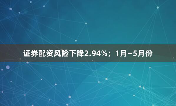 证券配资风险下降2.94%；1月—5月份