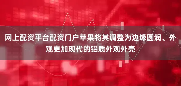 网上配资平台配资门户苹果将其调整为边缘圆润、外观更加现代的铝质外观外壳