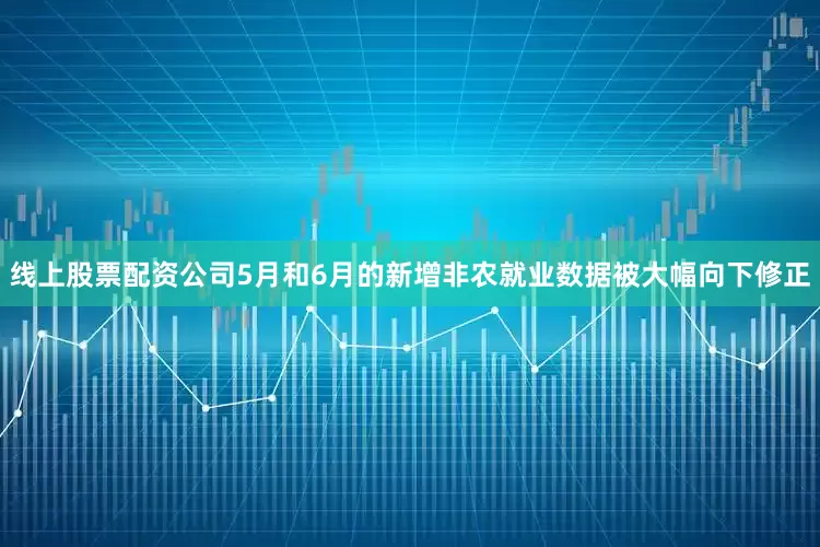 线上股票配资公司5月和6月的新增非农就业数据被大幅向下修正