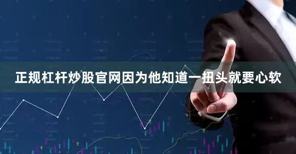 正规杠杆炒股官网因为他知道一扭头就要心软