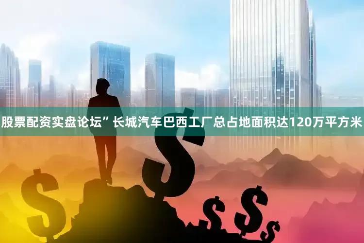 股票配资实盘论坛”长城汽车巴西工厂总占地面积达120万平方米