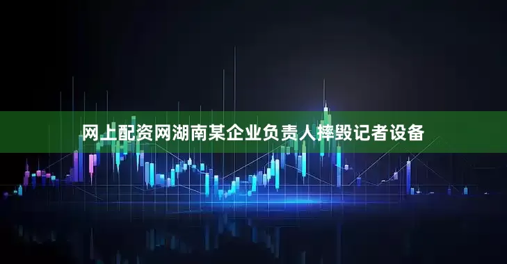 网上配资网湖南某企业负责人摔毁记者设备