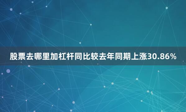 股票去哪里加杠杆同比较去年同期上涨30.86%